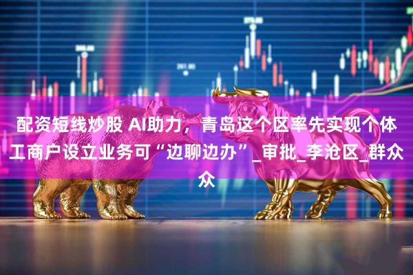 配资短线炒股 AI助力，青岛这个区率先实现个体工商户设立业务可“边聊边办”_审批_李沧区_群众