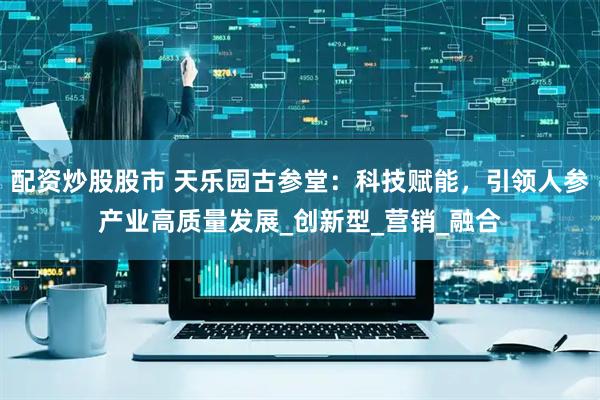 配资炒股股市 天乐园古参堂：科技赋能，引领人参产业高质量发展_创新型_营销_融合