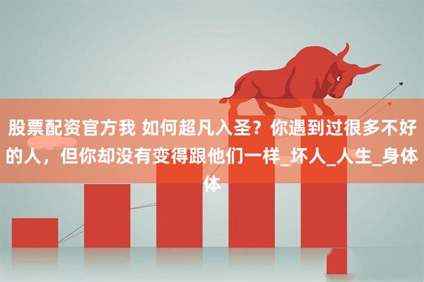 股票配资官方我 如何超凡入圣？你遇到过很多不好的人，但你却没有变得跟他们一样_坏人_人生_身体