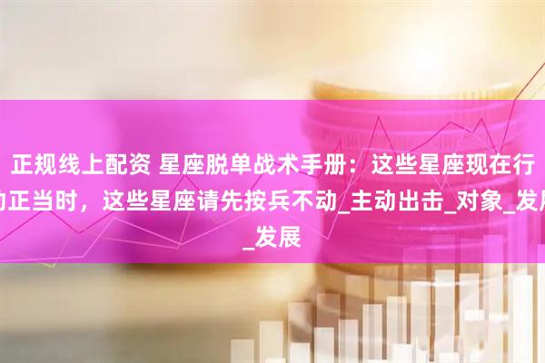 正规线上配资 星座脱单战术手册：这些星座现在行动正当时，这些星座请先按兵不动_主动出击_对象_发展