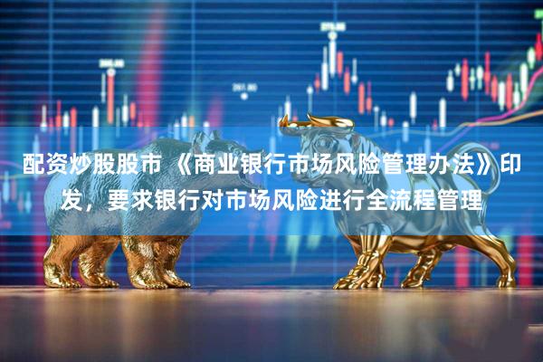 配资炒股股市 《商业银行市场风险管理办法》印发，要求银行对市场风险进行全流程管理