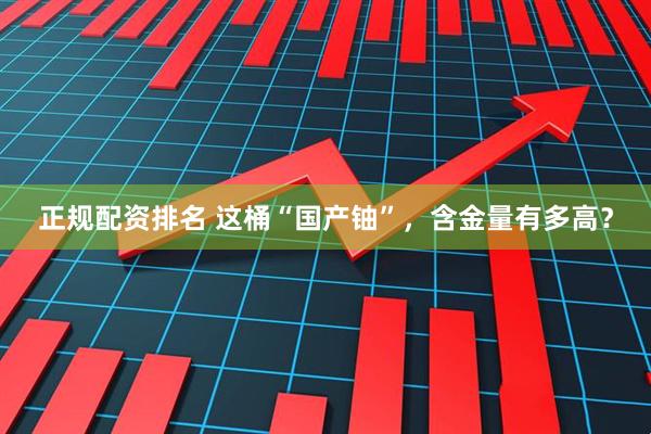 正规配资排名 这桶“国产铀”，含金量有多高？