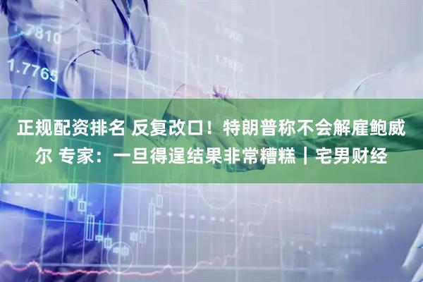 正规配资排名 反复改口！特朗普称不会解雇鲍威尔 专家：一旦得逞结果非常糟糕｜宅男财经