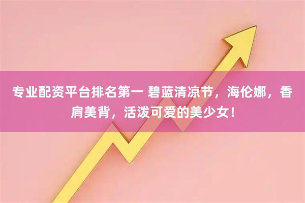 专业配资平台排名第一 碧蓝清凉节，海伦娜，香肩美背，活泼可爱的美少女！