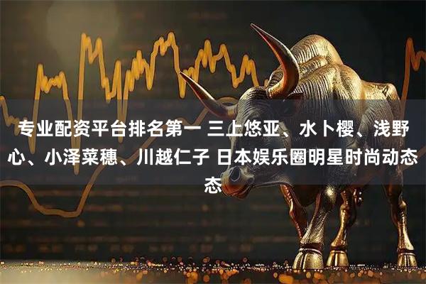 专业配资平台排名第一 三上悠亚、水卜樱、浅野心、小泽菜穗、川越仁子 日本娱乐圈明星时尚动态