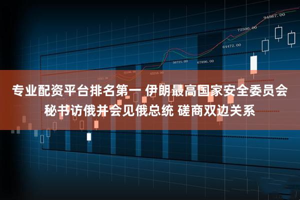 专业配资平台排名第一 伊朗最高国家安全委员会秘书访俄并会见俄总统 磋商双边关系