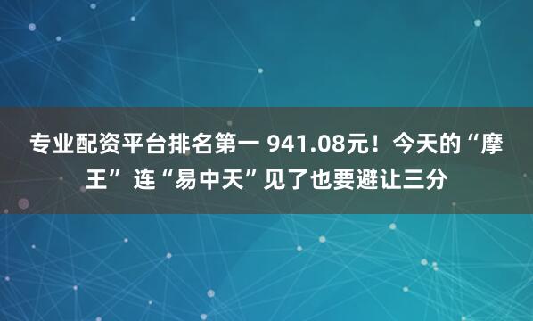 专业配资平台排名第一 941.08元！今天的“摩王” 连“易中天”见了也要避让三分