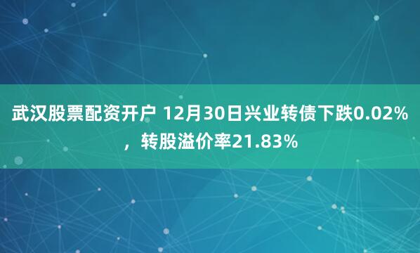 武汉股票配资开户 12月30日兴业转债下跌0.02%，转股溢价率21.83%